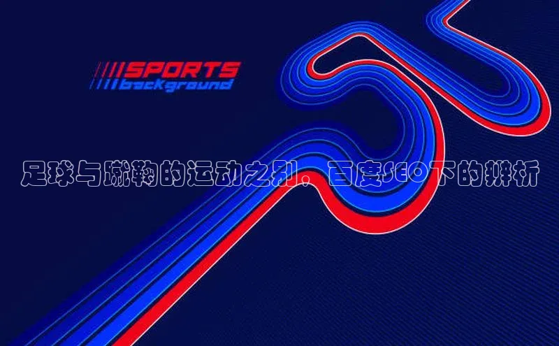 半岛·综合体育中国官网彩讯股份足球与蹴鞠的运动之别，百度SEO下的辨析