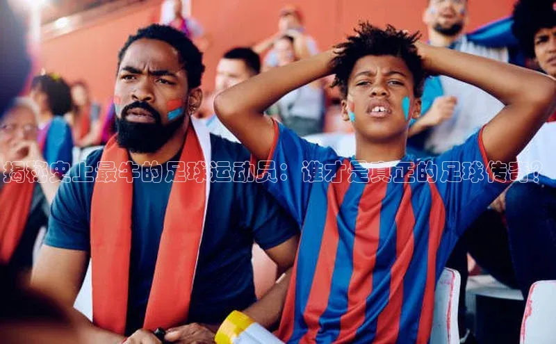 BOB体育下载APP官网百度翻译揭秘史上最牛的足球运动员：谁才是真正的足球传奇？