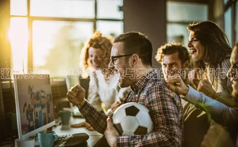 星空半岛·体育官网下载小红书激情赛场：一场充满挑战与荣耀的赛事直播解说