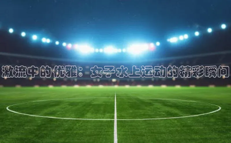 BoB半岛·体育网站中文在线激流中的优雅：女子水上运动的精彩瞬间