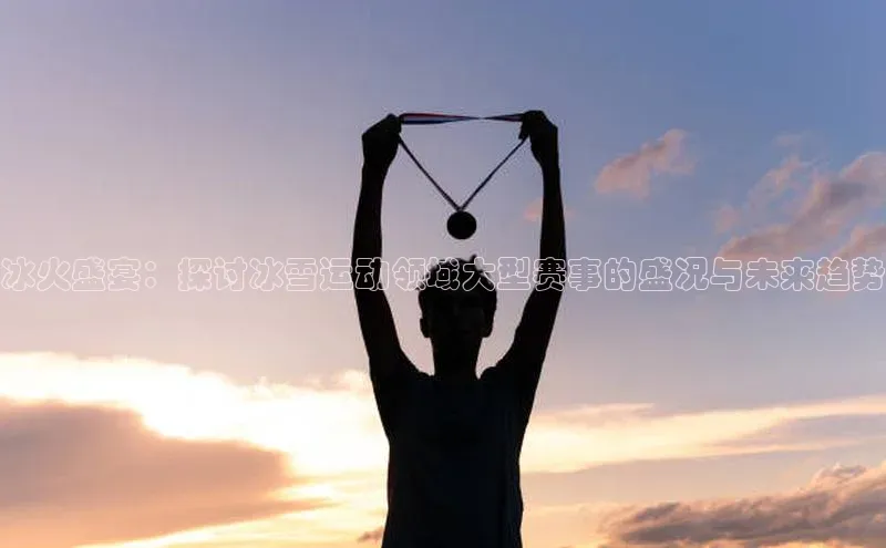 BOB半岛·(中国)官方网站-登录入口元隆雅图冰火盛宴：探讨冰雪运动领域大型赛事的盛况与未来趋势