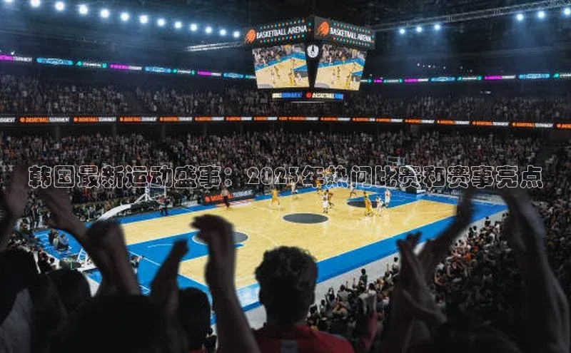 韩国最新运动盛事：2023年热门比赛和赛事亮点