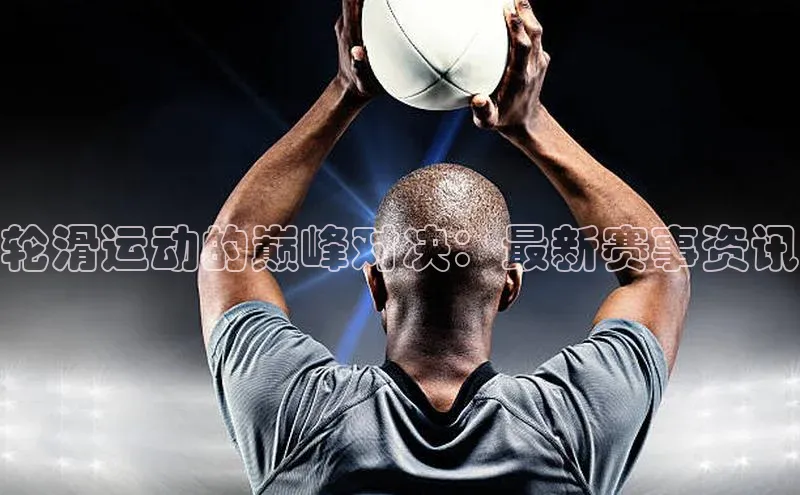 轮滑运动的巅峰对决：最新赛事资讯