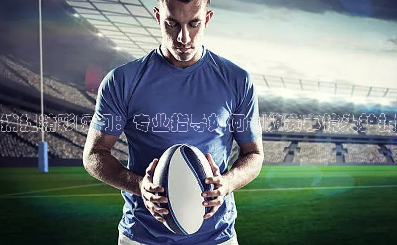 捕捉精彩瞬间：专业指导如何跟随赛事镜头拍摄