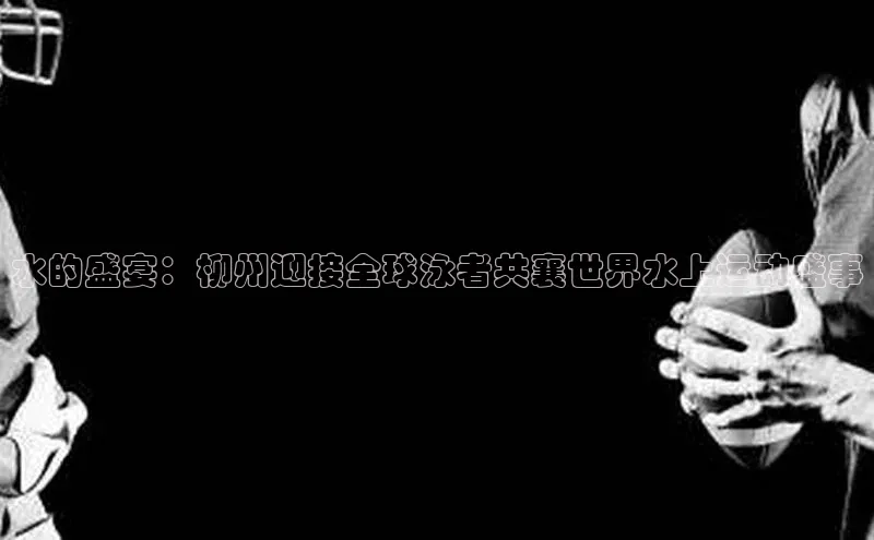 水的盛宴：柳州迎接全球泳者共襄世界水上运动盛事